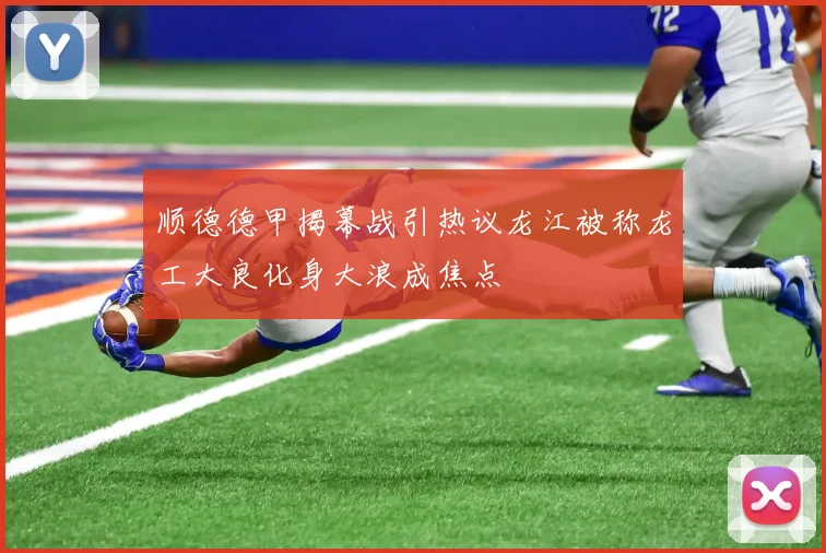 顺德德甲揭幕战引热议龙江被称龙工大良化身大浪成焦点