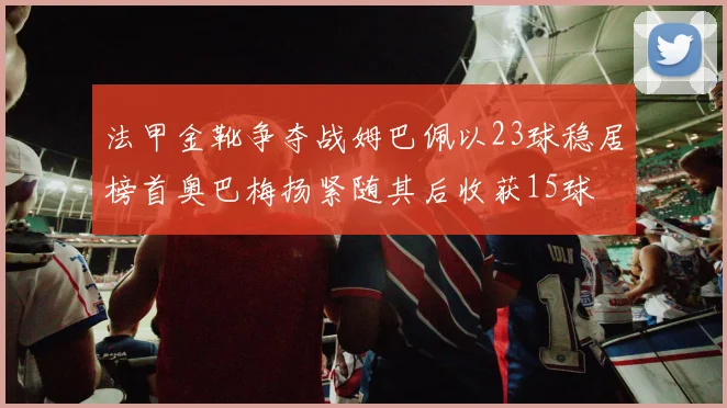 法甲金靴争夺战姆巴佩以23球稳居榜首奥巴梅扬紧随其后收获15球