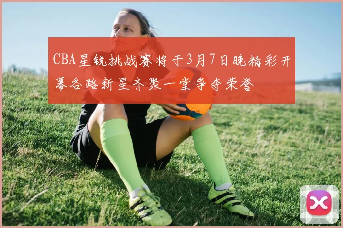 CBA星锐挑战赛将于3月7日晚精彩开幕各路新星齐聚一堂争夺荣誉