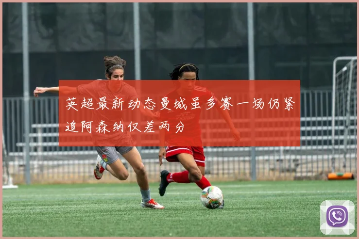 英超最新动态曼城虽多赛一场仍紧追阿森纳仅差两分