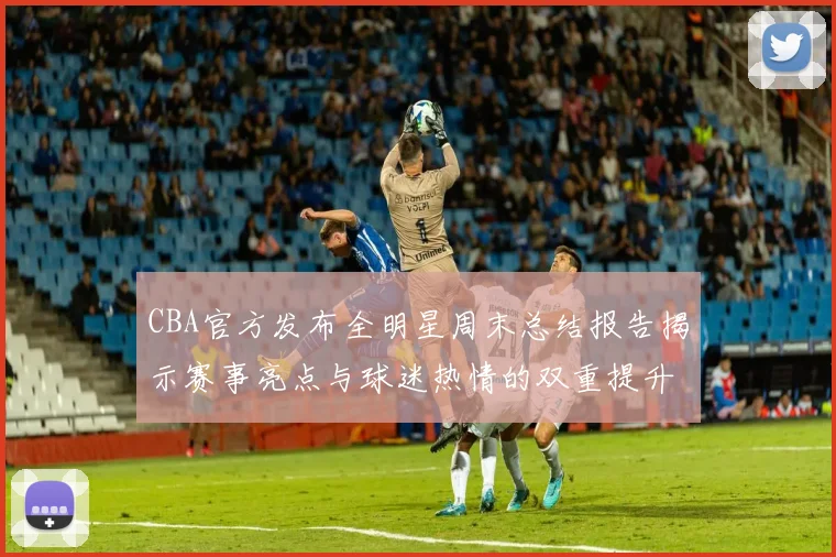 CBA官方发布全明星周末总结报告揭示赛事亮点与球迷热情的双重提升