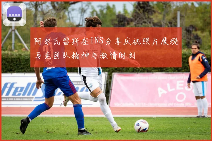 阿尔瓦雷斯在INS分享庆祝照片展现马竞团队精神与激情时刻